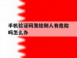 手机验证码发给别人有危险吗怎么办