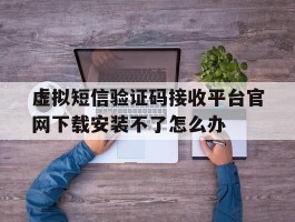 关于虚拟短信验证码接收平台官网下载安装不了怎么办的信息