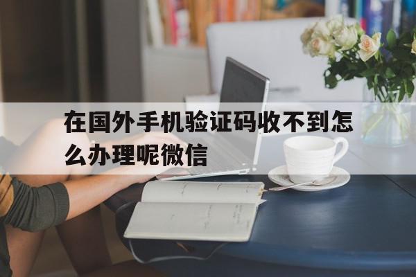 包含在国外手机验证码收不到怎么办理呢微信的词条 包含在国外手机验证码收不到怎么办理呢微信的词条