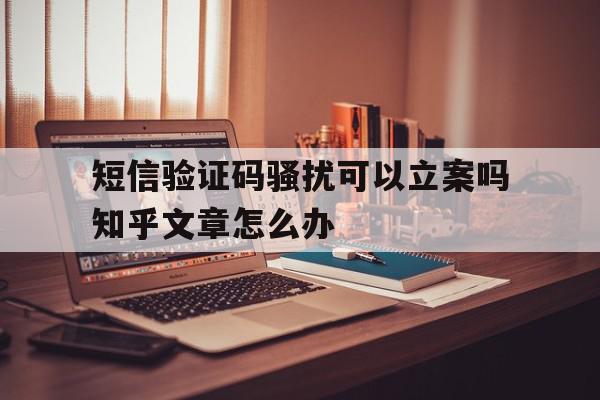 短信验证码骚扰可以立案吗知乎文章怎么办 短信验证码骚扰可以立案吗知乎文章怎么办