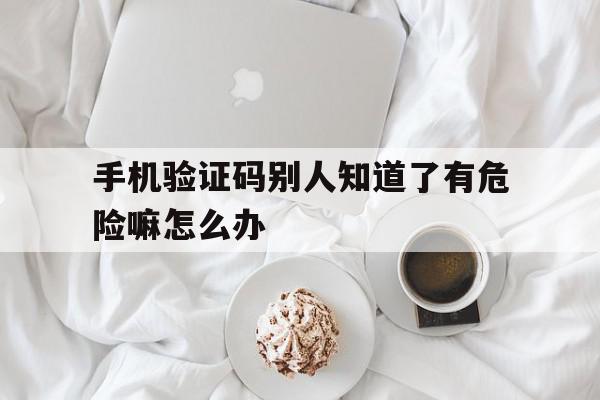 手机验证码别人知道了有危险嘛怎么办 手机验证码别人知道了有危险嘛怎么办
