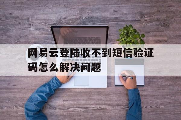 网易云登陆收不到短信验证码怎么解决问题 网易云登陆收不到短信验证码怎么解决问题