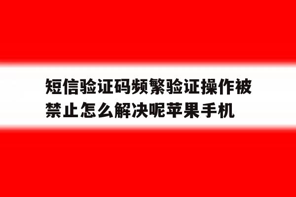 关于短信验证码频繁验证操作被禁止怎么解决呢苹果手机的信息 关于短信验证码频繁验证操作被禁止怎么解决呢苹果手机的信息