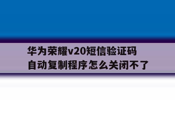 关于华为荣耀v20短信验证码自动复制程序怎么关闭不了的信息 关于华为荣耀v20短信验证码自动复制程序怎么关闭不了的信息