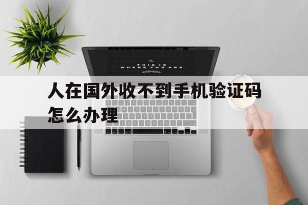 人在国外收不到手机验证码怎么办理 人在国外收不到手机验证码怎么办理