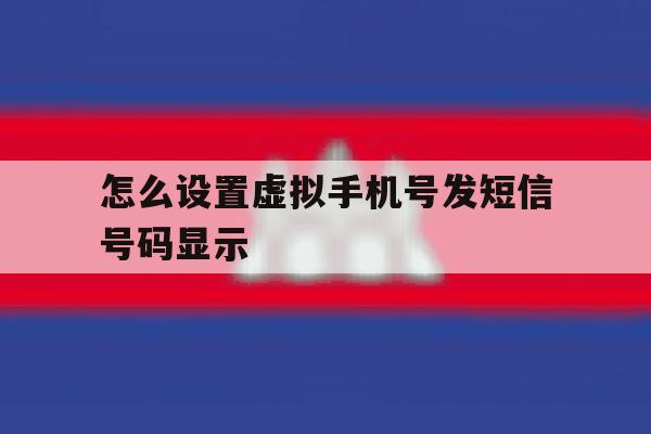 怎么设置虚拟手机号发短信号码显示 怎么设置虚拟手机号发短信号码显示