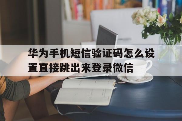 华为手机短信验证码怎么设置直接跳出来登录微信的简单介绍