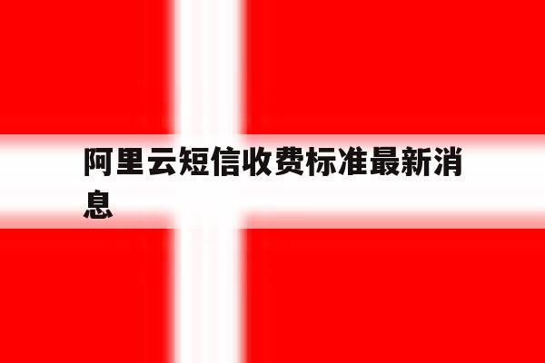 阿里云短信收费标准最新消息 阿里云短信收费标准最新消息