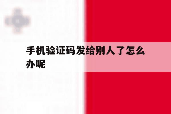 手机验证码发给别人了怎么办呢 手机验证码发给别人了怎么办呢