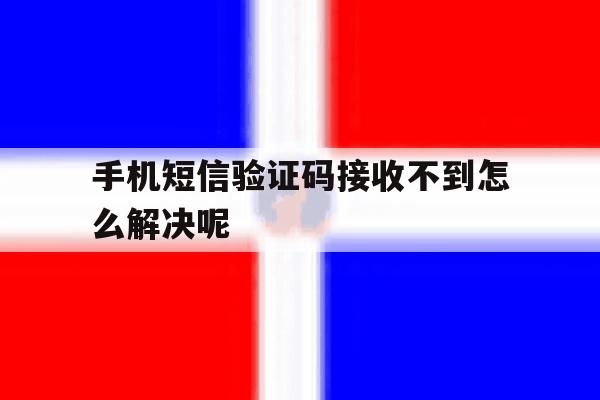 手机短信验证码接收不到怎么解决呢 手机短信验证码接收不到怎么解决呢
