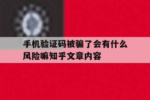 手机验证码被骗了会有什么风险嘛知乎文章内容 手机验证码被骗了会有什么风险嘛知乎文章内容