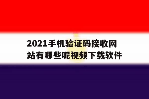 2021手机验证码接收网站有哪些呢视频下载软件的简单介绍 2021手机验证码接收网站有哪些呢视频下载软件的简单介绍
