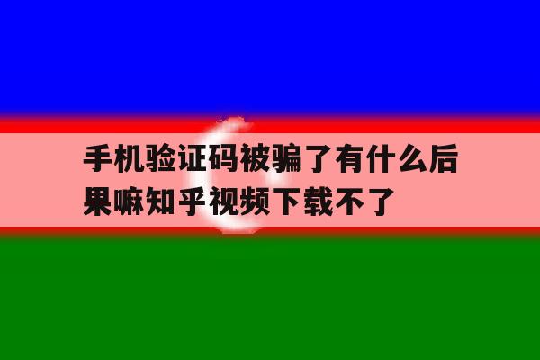 包含手机验证码被骗了有什么后果嘛知乎视频下载不了的词条 包含手机验证码被骗了有什么后果嘛知乎视频下载不了的词条