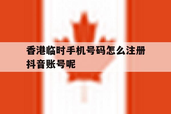 关于香港临时手机号码怎么注册抖音账号呢的信息