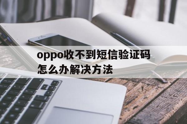 oppo收不到短信验证码怎么办解决方法 oppo收不到短信验证码怎么办解决方法