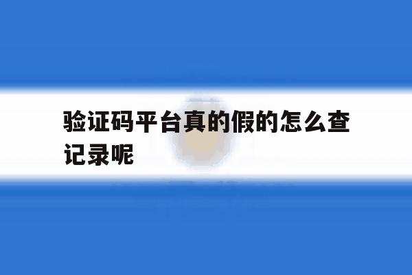 验证码平台真的假的怎么查记录呢 验证码平台真的假的怎么查记录呢