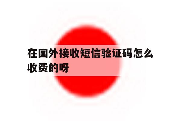 在国外接收短信验证码怎么收费的呀 在国外接收短信验证码怎么收费的呀
