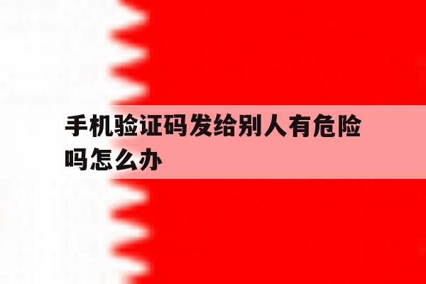 手机验证码发给别人有危险吗怎么办 手机验证码发给别人有危险吗怎么办