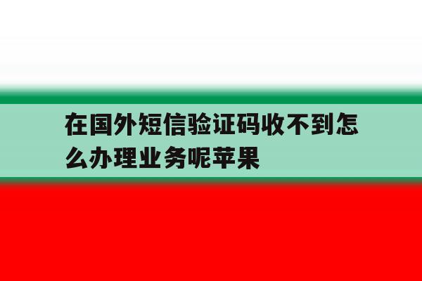 在国外短信验证码收不到怎么办理业务呢苹果 在国外短信验证码收不到怎么办理业务呢苹果