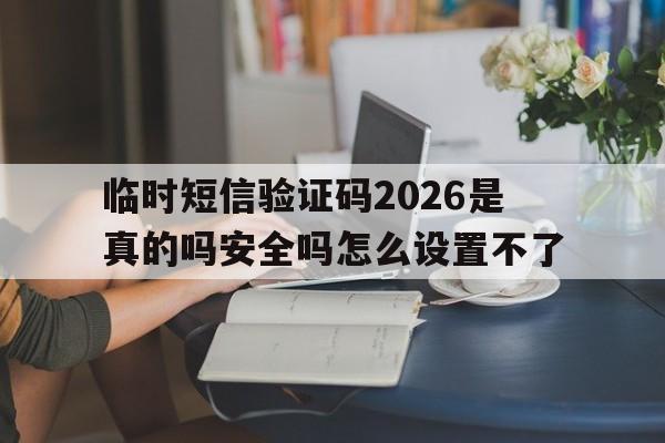 临时短信验证码2026是真的吗安全吗怎么设置不了 临时短信验证码2026是真的吗安全吗怎么设置不了