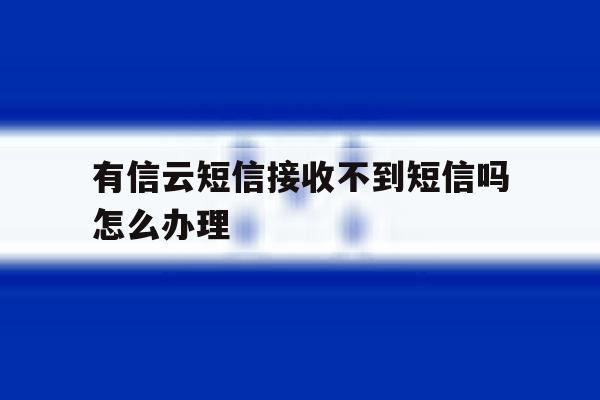 有信云短信接收不到短信吗怎么办理 有信云短信接收不到短信吗怎么办理