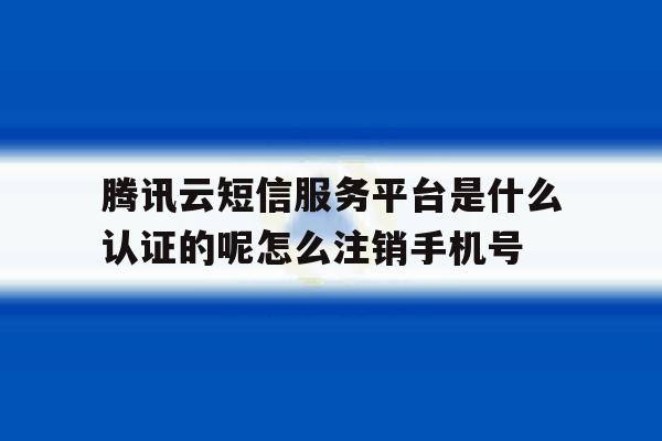 腾讯云短信服务平台是什么认证的呢怎么注销手机号的简单介绍 腾讯云短信服务平台是什么认证的呢怎么注销手机号的简单介绍